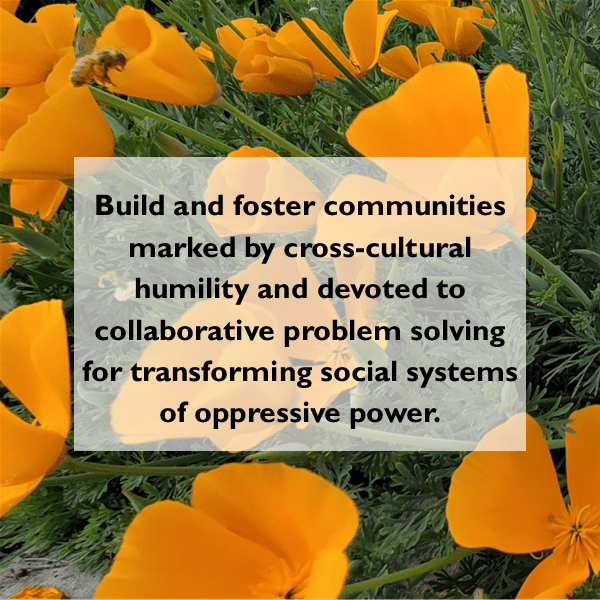 Image of California Poppies with text overlay that reads: "Build and foster communities marked by cross-cultural humility and devoted to 
collaborative problem solving for transforming social systems of oppressive power."