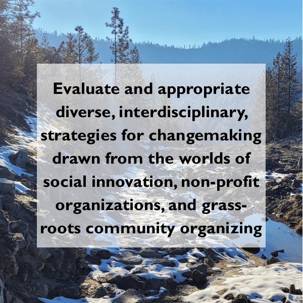 Image of mountain creek with snow with text overlay that reads: "Evaluate and appropriate diverse, interdisciplinary, strategies for changemaking drawn from the worlds of social innovation, non-profit organizations, and grass-roots community organizing"